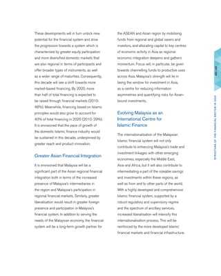These developments will in turn unlock new
potential for the financial system and drive
the progression towards a system which is
characterised by greater equity participation
and more diversified domestic markets that
are also regional in terms of participants and
offer broader types of instruments, as well
as a wider range of maturities. Consequently,
this decade will see a shift towards more
market-based financing. By 2020, more
than half of total financing is expected to
be raised through financial markets (2010:
46%). Meanwhile, financing based on Islamic
principles would also grow to account for
40% of total financing in 2020 (2010: 29%).
It is envisioned that the pace of growth of
the domestic Islamic finance industry would
be sustained in this decade, underpinned by
greater reach and product innovation.
Greater Asian Financial Integration
It is envisioned that Malaysia will be a
significant part of the Asian regional financial
integration both in terms of the increased
presence of Malaysia’s intermediaries in
the region and Malaysia’s participation in
regional financial markets. Similarly, greater
liberalisation would result in greater foreign
presence and participation in Malaysia’s
financial system. In addition to serving the
needs of the Malaysian economy, the financial
system will be a long-term growth partner for
the ASEAN and Asian region by mobilising
funds from regional and global savers and
investors, and allocating capital to key centres
of economic activity in Asia as regional
economic integration deepens and gathers
momentum. Focus will, in particular, be given
towards channelling funds to productive uses
across Asia. Malaysia’s strength will lie in
being the window for investment in Asia,
as a centre for reducing information
asymmetries and quantifying risks for Asian-
bound investments.
Evolving Malaysia as an
International Centre for
Islamic Finance
The internationalisation of the Malaysian
Islamic financial system will not only
contribute to enhancing Malaysia’s trade and
investment linkages with other emerging
economies, especially the Middle East,
Asia and Africa, but it will also contribute to
intermediating a part of the sizeable savings
and investments within these regions, as
well as from and to other parts of the world.
With a highly developed and comprehensive
Islamic financial system, supported by a
robust regulatory and supervisory regime
and the spectrum of ancillary services,
increased liberalisation will intensify this
internationalisation process. This will be
reinforced by the more developed Islamic
financial markets and financial infrastructure.
48|49STRUCTUREOFTHEFINANCIALSECTORIN2020
 