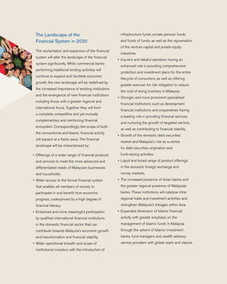 The Landscape of the
Financial System in 2020
	 The reorientation and expansion of the financial
system will alter the landscape of the financial
system significantly. While commercial banks
performing traditional lending activities will
continue to expand and facilitate economic
growth, the new landscape will be redefined by
the increased importance of existing institutions
and the emergence of new financial institutions
including those with a greater regional and
international focus. Together they will form
a complete, competitive and yet mutually
complementary and reinforcing financial
ecosystem. Correspondingly, the scope of both
the conventional and Islamic financial activity
will expand at a faster pace. The financial
landscape will be characterised by:
•	 Offerings of a wider range of financial products
and services to meet the more advanced and
differentiated needs of Malaysian businesses
and households.
•	 Wider access to the formal financial system
that enables all members of society to
participate in and benefit from economic
progress, underpinned by a high degree of
financial literacy.
•	 Enhanced and more meaningful participation
by qualified international financial institutions
in the domestic financial sector that can
contribute towards Malaysia’s economic growth
and transformation and financial stability.
•	 Wider operational breadth and scope of
institutional investors with the introduction of
infrastructure funds, private pension funds
and funds of funds, as well as the rejuvenation
of the venture capital and private equity
industries.
•	 Insurers and takaful operators having an
enhanced role in providing comprehensive
protection and investment plans for the entire
lifecycle of consumers, as well as offering
greater avenues for risk mitigation to reduce
the cost of doing business in Malaysia.
•	 Stronger and more prominent specialised
financial institutions such as development
financial institutions and cooperatives having
a leading role in providing financial services
and nurturing the growth of targeted sectors,
as well as contributing to financial stability.
•	 Growth of the domestic debt securities
market and Malaysia’s role as a centre
for debt securities origination and
fund-raising activities.
•	 Liquid and broad range of product offerings
in the domestic foreign exchange and
money markets.
•	 The increased presence of Asian banks and
the greater regional presence of Malaysian
banks. These institutions will catalyse intra-
regional trade and investment activities and
strengthen Malaysia’s linkages within Asia.
•	 Expanded dimension of Islamic financial
activity with greater emphasis on the
management of Islamic funds in Malaysia
through the advent of Islamic investment
banks, fund managers and wealth advisory
service providers with global reach and stature.
 