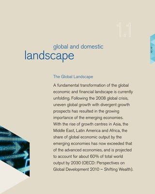 global and domestic
landscape
The Global Landscape
A fundamental transformation of the global
economic and financial landscape is currently
unfolding. Following the 2008 global crisis,
uneven global growth with divergent growth
prospects has resulted in the growing
importance of the emerging economies.
With the rise of growth centres in Asia, the
Middle East, Latin America and Africa, the
share of global economic output by the
emerging economies has now exceeded that
of the advanced economies, and is projected
to account for about 60% of total world
output by 2030 (OECD: Perspectives on
Global Development 2010 – Shifting Wealth).
12|13
 