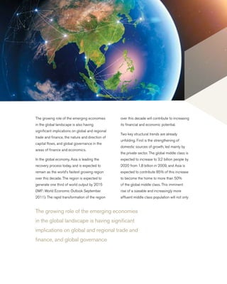 The growing role of the emerging economies
in the global landscape is having significant
implications on global and regional trade and
finance, and global governance
The growing role of the emerging economies
in the global landscape is also having
significant implications on global and regional
trade and finance, the nature and direction of
capital flows, and global governance in the
areas of finance and economics.
In the global economy, Asia is leading the
recovery process today, and is expected to
remain as the world’s fastest growing region
over this decade. The region is expected to
generate one third of world output by 2015
(IMF: World Economic Outlook September
2011). The rapid transformation of the region
over this decade will contribute to increasing
its financial and economic potential.
Two key structural trends are already
unfolding. First is the strengthening of
domestic sources of growth, led mainly by
the private sector. The global middle class is
expected to increase to 3.2 billion people by
2020 from 1.8 billion in 2009, and Asia is
expected to contribute 85% of this increase
to become the home to more than 50%
of the global middle class. This imminent
rise of a sizeable and increasingly more
affluent middle class population will not only
 