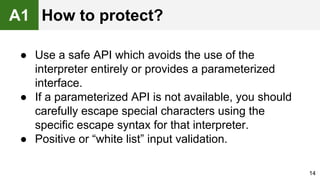● Use a safe API which avoids the use of the
interpreter entirely or provides a parameterized
interface.
● If a parameterized API is not available, you should
carefully escape special characters using the
specific escape syntax for that interpreter.
● Positive or “white list” input validation.
14
A1 How to protect?
 