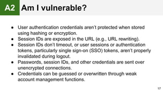 ● User authentication credentials aren’t protected when stored
using hashing or encryption.
● Session IDs are exposed in the URL (e.g., URL rewriting).
● Session IDs don’t timeout, or user sessions or authentication
tokens, particularly single sign-on (SSO) tokens, aren’t properly
invalidated during logout.
● Passwords, session IDs, and other credentials are sent over
unencrypted connections.
● Credentials can be guessed or overwritten through weak
account management functions.
17
A2 Am I vulnerable?
 