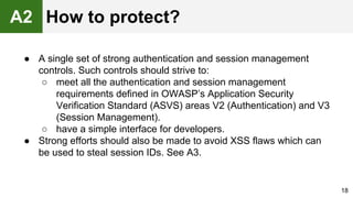 ● A single set of strong authentication and session management
controls. Such controls should strive to:
○ meet all the authentication and session management
requirements defined in OWASP’s Application Security
Verification Standard (ASVS) areas V2 (Authentication) and V3
(Session Management).
○ have a simple interface for developers.
● Strong efforts should also be made to avoid XSS flaws which can
be used to steal session IDs. See A3.
18
A2 How to protect?
 