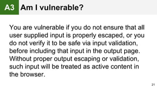 You are vulnerable if you do not ensure that all
user supplied input is properly escaped, or you
do not verify it to be safe via input validation,
before including that input in the output page.
Without proper output escaping or validation,
such input will be treated as active content in
the browser.
21
A3 Am I vulnerable?
 