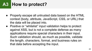 ● Properly escape all untrusted data based on the HTML
context (body, attribute, JavaScript, CSS, or URL) that
the data will be placed into.
● Positive or “whitelist” input validation helps to protect
against XSS, but is not a complete defense as many
applications require special characters in their input.
Such validation should, as much as possible, validate
the length, characters, format, and business rules on
that data before accepting the input.
22
A3 How to protect?
 