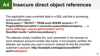 The application uses unverified data in a SQL call that is accessing
account information:
String query = "SELECT * FROM accts WHERE account = ?";
PreparedStatement pstmt = connection.prepareStatement(query , … );
pstmt.setString(1, request.getParameter("acct"));
ResultSet results = pstmt.executeQuery( );
The attacker simply modifies the ‘acct’ parameter in her browser to
send whatever account number she wants. If not properly verified, the
attacker can access any user’s account, instead of only the intended
customer’s account. http://example.com/app/accountInfo?
acct=notmyacct
23
A4 Insecure direct object references
 