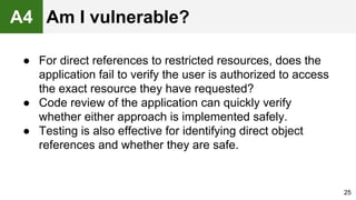 ● For direct references to restricted resources, does the
application fail to verify the user is authorized to access
the exact resource they have requested?
● Code review of the application can quickly verify
whether either approach is implemented safely.
● Testing is also effective for identifying direct object
references and whether they are safe.
25
A4 Am I vulnerable?
 