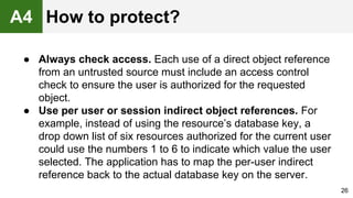 ● Always check access. Each use of a direct object reference
from an untrusted source must include an access control
check to ensure the user is authorized for the requested
object.
● Use per user or session indirect object references. For
example, instead of using the resource’s database key, a
drop down list of six resources authorized for the current user
could use the numbers 1 to 6 to indicate which value the user
selected. The application has to map the per-user indirect
reference back to the actual database key on the server.
26
A4 How to protect?
 