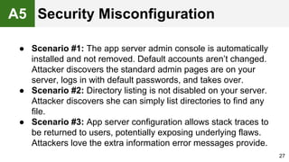 ● Scenario #1: The app server admin console is automatically
installed and not removed. Default accounts aren’t changed.
Attacker discovers the standard admin pages are on your
server, logs in with default passwords, and takes over.
● Scenario #2: Directory listing is not disabled on your server.
Attacker discovers she can simply list directories to find any
file.
● Scenario #3: App server configuration allows stack traces to
be returned to users, potentially exposing underlying flaws.
Attackers love the extra information error messages provide.
27
A5 Security Misconfiguration
 