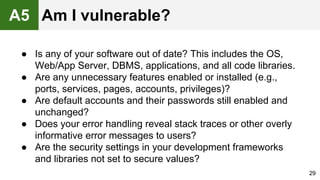 ● Is any of your software out of date? This includes the OS,
Web/App Server, DBMS, applications, and all code libraries.
● Are any unnecessary features enabled or installed (e.g.,
ports, services, pages, accounts, privileges)?
● Are default accounts and their passwords still enabled and
unchanged?
● Does your error handling reveal stack traces or other overly
informative error messages to users?
● Are the security settings in your development frameworks
and libraries not set to secure values?
29
A5 Am I vulnerable?
 