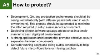● Development, QA, and production environments should all be
configured identically (with different passwords used in each
environment). This process should be automated to minimize
the effort required to setup a new secure environment.
● Deploying all new software updates and patches in a timely
manner to each deployed environment.
● A strong application architecture that provides effective, secure
separation between components.
● Consider running scans and doing audits periodically to help
detect future misconfigurations or missing patches
30
A5 How to protect?
 