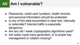 ● Passwords, credit card numbers, health records,
and personal information should be protected.
● Is any of this data transmitted in clear text, internally
or externally? Internet traffic is especially
dangerous.
● Are any old / weak cryptographic algorithms used?
● Are weak crypto keys generated, or is proper key
management or rotation missing?
33
A6 Am I vulnerable?
 