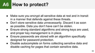 ● Make sure you encrypt all sensitive data at rest and in transit
in a manner that defends against these threats.
● Don’t store sensitive data unnecessarily. Discard it as soon
as possible. Data you don’t have can’t be stolen.
● Ensure strong standard algorithms and strong keys are used,
and proper key management is in place.
● Ensure passwords are stored with an algorithm specifically
designed for password protection.
● Disable autocomplete on forms collecting sensitive data and
disable caching for pages that contain sensitive data.
34
A6 How to protect?
 