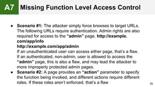 ● Scenario #1: The attacker simply force browses to target URLs.
The following URLs require authentication. Admin rights are also
required for access to the “admin” page. http://example.
com/app/info
http://example.com/app/admin
If an unauthenticated user can access either page, that’s a flaw.
If an authenticated, non-admin, user is allowed to access the
“admin” page, this is also a flaw, and may lead the attacker to
more improperly protected admin pages.
● Scenario #2: A page provides an “action” parameter to specify
the function being invoked, and different actions require different
roles. If these roles aren’t enforced, that’s a flaw 35
A7 Missing Function Level Access Control
 