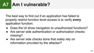 The best way to find out if an application has failed to
properly restrict function level access is to verify every
application function:
● Does the UI show navigation to unauthorized functions?
● Are server side authentication or authorization checks
missing?
● Are server side checks done that solely rely on
information provided by the attacker?
37
A7 Am I vulnerable?
 
