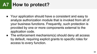 ● Your application should have a consistent and easy to
analyze authorization module that is invoked from all of
your business functions. Frequently, such protection is
provided by one or more components external to the
application code.
● The enforcement mechanism(s) should deny all access
by default, requiring explicit grants to specific roles for
access to every function.
38
A7 How to protect?
 