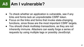 ● To check whether an application is vulnerable, see if any
links and forms lack an unpredictable CSRF token.
● Focus on the links and forms that invoke state-changing
functions, since those are the most important CSRF targets.
● You should check multistep transactions, as they are not
inherently immune. Attackers can easily forge a series of
requests by using multiple tags or possibly JavaScript.
41
A8 Am I vulnerable?
 