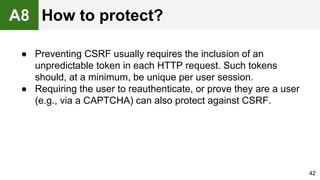 ● Preventing CSRF usually requires the inclusion of an
unpredictable token in each HTTP request. Such tokens
should, at a minimum, be unique per user session.
● Requiring the user to reauthenticate, or prove they are a user
(e.g., via a CAPTCHA) can also protect against CSRF.
42
A8 How to protect?
 