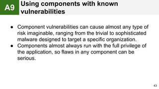 ● Component vulnerabilities can cause almost any type of
risk imaginable, ranging from the trivial to sophisticated
malware designed to target a specific organization.
● Components almost always run with the full privilege of
the application, so flaws in any component can be
serious.
43
A9
Using components with known
vulnerabilities
 