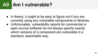 ● In theory, it ought to be easy to figure out if you are
currently using any vulnerable components or libraries.
● Unfortunately, vulnerability reports for commercial or
open source software do not always specify exactly
which versions of a component are vulnerable in a
standard, searchable way.
45
A9 Am I vulnerable?
 