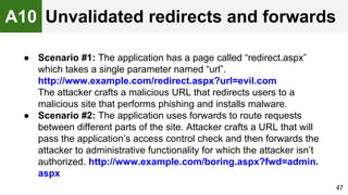 ● Scenario #1: The application has a page called “redirect.aspx”
which takes a single parameter named “url”.
http://www.example.com/redirect.aspx?url=evil.com
The attacker crafts a malicious URL that redirects users to a
malicious site that performs phishing and installs malware.
● Scenario #2: The application uses forwards to route requests
between different parts of the site. Attacker crafts a URL that will
pass the application’s access control check and then forwards the
attacker to administrative functionality for which the attacker isn’t
authorized. http://www.example.com/boring.aspx?fwd=admin.
aspx
47
A10 Unvalidated redirects and forwards
 
