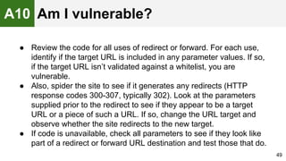 ● Review the code for all uses of redirect or forward. For each use,
identify if the target URL is included in any parameter values. If so,
if the target URL isn’t validated against a whitelist, you are
vulnerable.
● Also, spider the site to see if it generates any redirects (HTTP
response codes 300-307, typically 302). Look at the parameters
supplied prior to the redirect to see if they appear to be a target
URL or a piece of such a URL. If so, change the URL target and
observe whether the site redirects to the new target.
● If code is unavailable, check all parameters to see if they look like
part of a redirect or forward URL destination and test those that do.
49
A10 Am I vulnerable?
 