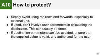 ● Simply avoid using redirects and forwards, especially to
external urls.
● If used, don’t involve user parameters in calculating the
destination. This can usually be done.
● If destination parameters can’t be avoided, ensure that
the supplied value is valid, and authorized for the user.
50
A10 How to protect?
 