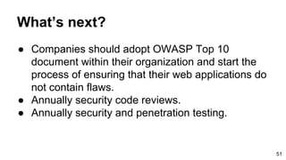 What’s next?
● Companies should adopt OWASP Top 10
document within their organization and start the
process of ensuring that their web applications do
not contain flaws.
● Annually security code reviews.
● Annually security and penetration testing.
51
 