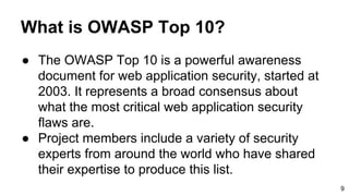 What is OWASP Top 10?
● The OWASP Top 10 is a powerful awareness
document for web application security, started at
2003. It represents a broad consensus about
what the most critical web application security
flaws are.
● Project members include a variety of security
experts from around the world who have shared
their expertise to produce this list.
9
 
