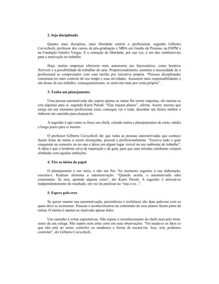 2. Seja disciplinado
Quanto mais disciplina, mais liberdade sentirá o profissional, segundo Gilberto
Cavicchioli, professor dos cursos de pós-graduação e MBA em Gestão de Pessoas, na ESPM e
na Fundação Getúlio Vargas. E a sensação de liberdade, por sua vez, é um dos combustíveis
para a motivação no trabalho.
Hoje, muitas empresas oferecem mais autonomia aos funcionários, como horários
flexíveis e a possibilidade de trabalhar de casa. Proporcionalmente, aumenta a necessidade de o
profissional se comprometer com suas tarefas por iniciativa própria. “Pessoas disciplinadas
costumam ter mais controle de seu tempo e suas atividades. Assumem mais responsabilidades e
são donas de seu trabalho, consequentemente, se motivam mais por conta própria”.
3. Tenha um planejamento
Uma pessoa automotivada não espera apenas as metas lhe serem impostas, ela mesma as
cria algumas para si, segundo Karin Parodi. “Elas traçam planos”, afirma. Assim, mesmo que
esteja em um momento profissional ruim, consegue ver o todo, desenhar um futuro melhor e
elaborar um caminho para alcançá-lo.
A sugestão é agir como se fosse seu chefe, criando metas e planejamentos de curto, médio
e longo prazo para si mesmo.
O professor Gilberto Cavicchioli diz que todas as pessoas automotivadas que conhece
fazem listas de metas a serem alcançadas, pessoal e profissionalmente. “Escreva tudo o quer
conquistar no semestre ou no ano e deixe em algum lugar visível no seu ambiente de trabalho”.
A ideia é que o lembrete sirva de inspiração e de guia, para que suas atitudes cotidianas estejam
alinhadas com aquelas ambições.
4. Tire as ideias do papel
O planejamento é um meio, e não um fim. No momento seguinte à sua elaboração,
execute-o. Realizar alimenta a automotivação. “Quando acerta, o automotivado sabe
comemorar. Se erra, aprende alguma coisa”, diz Karin Parodi. A sugestão é arriscar-se
independentemente do resultado, em vez de paralisar no “mas e se...”.
5. Espere pelo erro
Se quiser manter sua automotivação, persistência e resiliência são duas palavras com as
quais deve se acostumar. Pessoas e acontecimentos na contramão de seus planos fazem parte da
rotina. O mérito é manter-se motivado apesar deles.
Um caminho é evitar expectativas. Não espere o reconhecimento do chefe nem pelo bomsenso de um colega. Não espere nem estar certo em suas observações. “Ou muda-se os fatos (o
que não está no nosso controle) ou mudamos a forma de encará-los. Isso, sim, podemos
controlar”, diz Gilberto Cavicchioli.

 