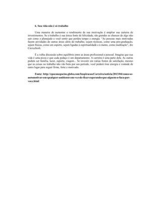 6. Sua vida não é só trabalho
Uma maneira de aumentar o rendimento de sua motivação é ampliar sua carteira de
investimentos. Se o trabalho é sua única fonte de felicidade, são grandes as chances de algo não
sair como o planejado e você sentir que perdeu tempo e energia. “As pessoas mais motivadas
fazem atividades de outras áreas além do trabalho, sejam técnicas, como uma pós-graduação,
sejam físicas, como um esporte, sejam ligadas à espiritualidade e à mente, como meditação”, diz
Cavicchioli.
É a velha discussão sobre equilíbrio entre as áreas profissional e pessoal. Imagine que sua
vida é uma pizza e que cada pedaço é um departamento. A carreira é uma parte dela. As outras
podem ser família, lazer, esporte, viagem... Se investir em várias fontes de satisfação, mesmo
que as coisas no trabalho não vão bem por um período, você poderá tirar energia e vontade de
outro lugar para seguir firme, forte e motivado.
Fonte: http://epocanegocios.globo.com/Inspiracao/Carreira/noticia/2013/04/como-seautomotivar-em-qualquer-ambiente-em-vez-de-ficar-esperando-que-alguem-o-faca-porvoce.html

 