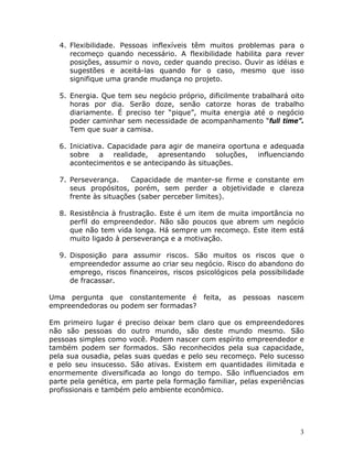 4. Flexibilidade. Pessoas inflexíveis têm muitos problemas para o
recomeço quando necessário. A flexibilidade habilita para rever
posições, assumir o novo, ceder quando preciso. Ouvir as idéias e
sugestões e aceitá-las quando for o caso, mesmo que isso
signifique uma grande mudança no projeto.
5. Energia. Que tem seu negócio próprio, dificilmente trabalhará oito
horas por dia. Serão doze, senão catorze horas de trabalho
diariamente. É preciso ter “pique”, muita energia até o negócio
poder caminhar sem necessidade de acompanhamento “full time”.
Tem que suar a camisa.
6. Iniciativa. Capacidade para agir de maneira oportuna e adequada
sobre a realidade, apresentando soluções, influenciando
acontecimentos e se antecipando às situações.
7. Perseverança.
Capacidade de manter-se firme e constante em
seus propósitos, porém, sem perder a objetividade e clareza
frente às situações (saber perceber limites).
8. Resistência à frustração. Este é um item de muita importância no
perfil do empreendedor. Não são poucos que abrem um negócio
que não tem vida longa. Há sempre um recomeço. Este item está
muito ligado à perseverança e a motivação.
9. Disposição para assumir riscos. São muitos os riscos que o
empreendedor assume ao criar seu negócio. Risco do abandono do
emprego, riscos financeiros, riscos psicológicos pela possibilidade
de fracassar.
Uma pergunta que constantemente é feita, as pessoas nascem
empreendedoras ou podem ser formadas?
Em primeiro lugar é preciso deixar bem claro que os empreendedores
não são pessoas do outro mundo, são deste mundo mesmo. São
pessoas simples como você. Podem nascer com espírito empreendedor e
também podem ser formados. São reconhecidos pela sua capacidade,
pela sua ousadia, pelas suas quedas e pelo seu recomeço. Pelo sucesso
e pelo seu insucesso. São ativas. Existem em quantidades ilimitada e
enormemente diversificada ao longo do tempo. São influenciados em
parte pela genética, em parte pela formação familiar, pelas experiências
profissionais e também pelo ambiente econômico.

3

 