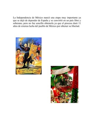 La Independencia de México marcó una etapa muy importante ya
que se dejó de depender de España y se convirtió en un país libre y
soberano, pero no fue sencillo obtenerla ya que el proceso duró 11
años de extensa lucha del pueblo de México por obtener su libertad.
 