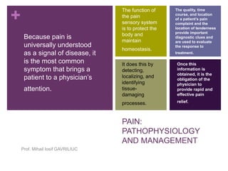 + 
PAIN: 
PATHOPHYSIOLOGY 
AND MANAGEMENT 
Because pain is 
universally understood 
as a signal of disease, it 
is the most common 
symptom that brings a 
patient to a physician’s 
attention. 
Prof. Mihail Iosif GAVRILIUC 
The function of 
the pain 
sensory system 
is to protect the 
body and 
maintain 
homeostasis. 
It does this by 
detecting, 
localizing, and 
identifying 
tissue-damaging 
processes. 
The quality, time 
course, and location 
of a patient’s pain 
complaint and the 
location of tenderness 
provide important 
diagnostic clues and 
are used to evaluate 
the response to 
treatment. 
Once this 
information is 
obtained, it is the 
obligation of the 
physician to 
provide rapid and 
effective pain 
relief. 
 