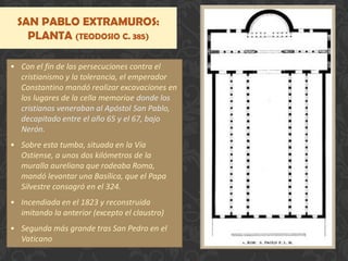 SAN PABLO EXTRAMUROS:
PLANTA (TEODOSIO C. 385)
• Con el fin de las persecuciones contra el
cristianismo y la tolerancia, el emperador
Constantino mandó realizar excavaciones en
los lugares de la cella memoriae donde los
cristianos veneraban al Apóstol San Pablo,
decapitado entre el año 65 y el 67, bajo
Nerón.
• Sobre esta tumba, situada en la Vía
Ostiense, a unos dos kilómetros de la
muralla aureliana que rodeaba Roma,
mandó levantar una Basílica, que el Papa
Silvestre consagró en el 324.
• Incendiada en el 1823 y reconstruida
imitando la anterior (excepto el claustro)
• Segunda más grande tras San Pedro en el
Vaticano
 