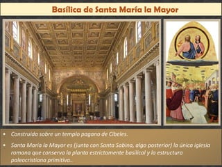 Basílica de Santa María la Mayor
20
• Construida sobre un templo pagano de Cibeles.
• Santa María la Mayor es (junto con Santa Sabina, algo posterior) la única iglesia
romana que conserva la planta estrictamente basilical y la estructura
paleocristiana primitiva..
• Construida sobre un templo pagano de Cibeles.
• Santa María la Mayor es (junto con Santa Sabina, algo posterior) la única iglesia
romana que conserva la planta estrictamente basilical y la estructura
paleocristiana primitiva..
 