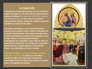 La leyenda
La Basílica de Santa María Mayor es una verdadera
reliquia del siglo V. Es la única de las cuatro basílicas
mayores de Roma (las otras son San Pedro, Letrán y
San Pablo Extramuros) que conserva su planta
paleocristiana intacta, aunque ha sufrido numerosos
añadidos a lo largo de los siglos.
Su historia está ligada a una conocida leyenda:
cuentan que la propia Virgen señaló la ubicación de
la basílica haciendo caer una copiosa nevada sobre
la colina del Esquilino en pleno mes de agosto, y que
el Papa Liberio, en presencia de los fieles
congregados por el prodigio, trazó sobre la nieve el
perímetro de la basílica. Es el origen de la conocida
advocación de la Virgen Blanca o Virgen de las
nieves, muy difundida por todo el mundo.
Santa María Mayor es el primer templo cristiano
dedicado a la Virgen. Su origen se remonta al
Concilio de Éfeso (año 431), que sancionó la
maternidad divina de María, tema sobre el que gira
toda la iconografía del templo.
 