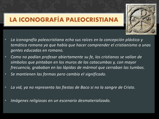 LA ICONOGRAFÍA PALEOCRISTIANA
• La iconografía paleocristiana echa sus raíces en la concepción plástica y
temática romana ya que había que hacer comprender el cristianismo a unas
gentes educadas en romano.
• Como no podían profesar abiertamente su fe, los cristianos se valían de
símbolos que pintaban en los muros de las catacumbas y, con mayor
frecuencia, grababan en las lápidas de mármol que cerraban las tumbas.
• Se mantienen las formas pero cambia el significado.
• La vid, ya no representa las fiestas de Baco si no la sangre de Cristo.
• Imágenes religiosas en un escenario desmaterializado.
 