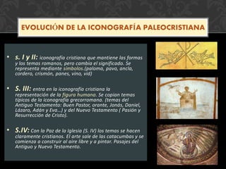 • s. I y II: iconografía cristiana que mantiene las formas
y los temas romanos, pero cambia el significado. Se
representa mediante símbolos.(paloma, pavo, ancla,
cordero, crismón, panes, vino, vid)
• S. III: entra en la iconografía cristiana la
representación de la figura humana. Se copian temas
típicos de la iconografía grecorromana. (temas del
Antiguo Testamento: Buen Pastor, orante, Jonás, Daniel,
Lázaro, Adán y Eva…) y del Nuevo Testamento ( Pasión y
Resurrección de Cristo).
• S.IV: Con la Paz de la Iglesia (S. IV) los temas se hacen
claramente cristianos. El arte sale de las catacumbas y se
comienza a construir al aire libre y a pintar. Pasajes del
Antiguo y Nuevo Testamento.
EVOLUCIÓN DE LA ICONOGRAFÍA PALEOCRISTIANA
 