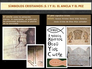 .
SÍMBOLOS CRISTIANOS (S. I Y II): EL ANCLA Y EL PEZ
El ancla como la salvación
eterna, la esperanza, el alma que
ha alcanzado felizm ente el puerto
de la eternidad
El pez significa Cristo.
IXZUS: Iesous Xristos Zeou Uiós Soteros
Jesús Cristo de Dios Hijo salvador
 