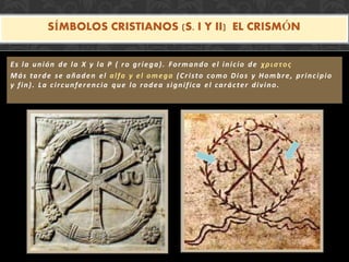 SÍMBOLOS CRISTIANOS (S. I Y II) EL CRISMÓN
Es la unión de la X y la P ( ro griega). Formando el inicio de χριστoς
Más tarde se añaden el alfa y el omega (Cristo como Dios y Hombre, principio
y fin). La circunferencia que lo rodea significa el carácter divino.
 