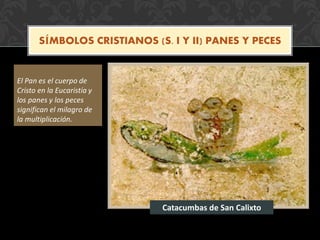 SÍMBOLOS CRISTIANOS (S. I Y II) PANES Y PECES
El Pan es el cuerpo de
Cristo en la Eucaristía y
los panes y los peces
significan el milagro de
la multiplicación.
Catacumbas de San Calixto
 