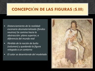 • Distanciamiento de la realidad:
escenario desmaterializado (fondos
neutros) Se camina hacia la
abstracción: plano superior, a
diferencia del mundo real
• Pérdida de la noción de bulto
(volumen) y quedando la figura
relegada a un contorno
• El color se desentiende del modelado
CONCEPCIÓN DE LAS FIGURAS (S.III)
 