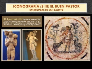 El buen pastor (Cristo pastor de
ovejas) Joven imberbe con morral y
túnica corta llevando el cordero en los
hombros. Bello y de gracia apolínea
ICONOGRAFÍA (S III) EL BUEN PASTOR
CATACUMBAS DE SAN CALIXTO
 