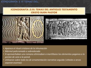 ICONOGRAFÍA S III TEMAS DEL
ICONOGRAFÍA (S.III) TEMAS DEL ANTIGUO TESTAMENTO
CRISTO BUEN PASTOR
• Aparece el ritual cristiano de la inhumación
• Mármol policromado o sobredorado
• Si aprovechaban uno romano eliminaban a martillazos los elementos paganos o lo
ponían de cara a la pared.
• Utilizaron sobre todo los de ornamentación narrativa seguida ( árboles o arcos
separan escenas)
 