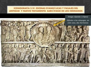 46
Imago clipeata ( Clípeo)
Difunto o los cónyuges, en
este caso, dos hermanos
ICONOGRAFÍA S IV: ESCENAS EVANGÉLICAS Y PASAJES DEL
ANTIGUO Y NUEVO TESTAMENTO. SARCÓFAGO DE LOS HERMANOS
 