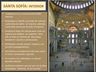 SANTA SOFÍA: INTERIOR
• Trabajaron en su construcción10.000
obreros.
• Realizada en ladrillo revestido de mármol
y planchas de cobre. Se trajeron, además,
materiales preciosos de todo el imperio.
• Destaca la labor de cálculo para crear un
espacio tan diáfano sin soportes. Para
ello se ideó un sistema de descargas
basado en cúpulas y semicúpulas.
• Realizada a escala colosal =Imperio, con
función propagandística.
• Percibimos un predominio del vano sobre
el muro: iluminación, ligereza
• En cuanto a la simbología, la cúpula=
bóveda celestial
• Justiniano exclamó una vez que vio la obra
terminada: “Salomón, te he vencido”
 