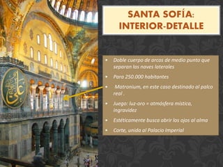 SANTA SOFÍA:
INTERIOR-DETALLE
• Doble cuerpo de arcos de medio punto que
separan las naves laterales
• Para 250.000 habitantes
• Matronium, en este caso destinado al palco
real .
• Juego: luz-oro = atmósfera mística,
ingravidez
• Estéticamente busca abrir los ojos al alma
• Corte, unida al Palacio Imperial
 