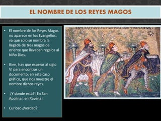 EL NOMBRE DE LOS REYES MAGOS
• El nombre de los Reyes Magos
no aparece en los Evangelios,
ya que solo se nombra la
llegada de tres magos de
oriente que llevaban regalos al
Niño Dios.
• Bien, hay que esperar al siglo
VI para encontrar un
documento, en este caso
gráfico, que nos muestre el
nombre dichos reyes.
• ¿Y donde está?¡ En San
Apolinar, en Ravena!
• Curioso ¿Verdad?
 
